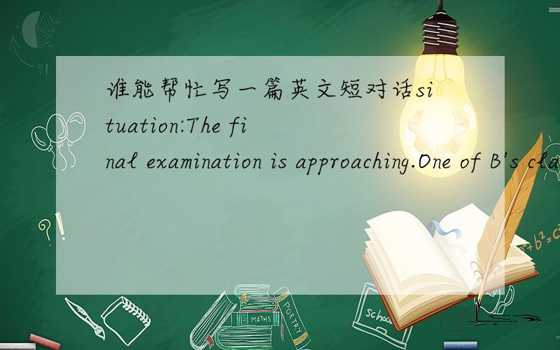 谁能帮忙写一篇英文短对话situation:The final examination is approaching.One of B's classmates wants B to help him/her cheat in the exam.A talks about the problem with B and gives suggestionsRole A:You give your suggestions.Role B:You talk