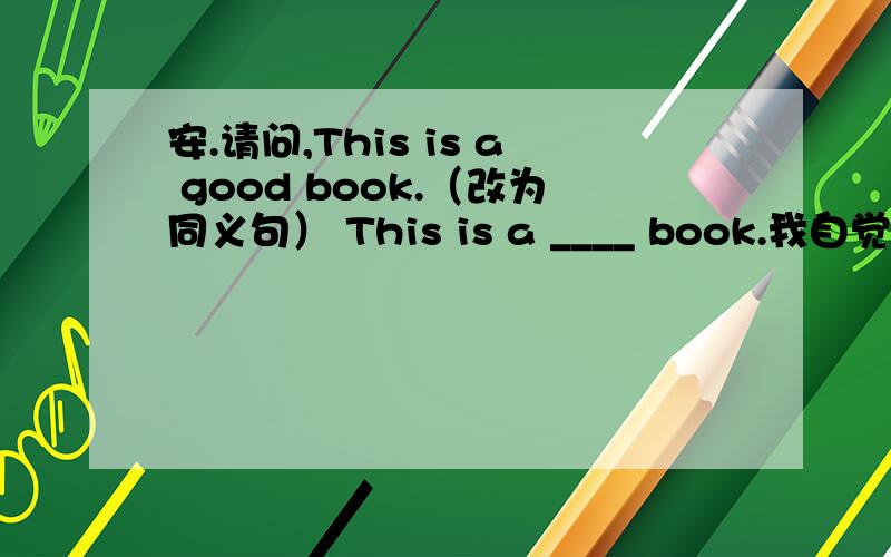 安.请问,This is a good book.（改为同义句） This is a ____ book.我自觉很笨,但还请赐教.thanks~补充下，还一个不会（自觉汗。）—How is your father？—He is （fine）。（改为同义句）—How is your father？