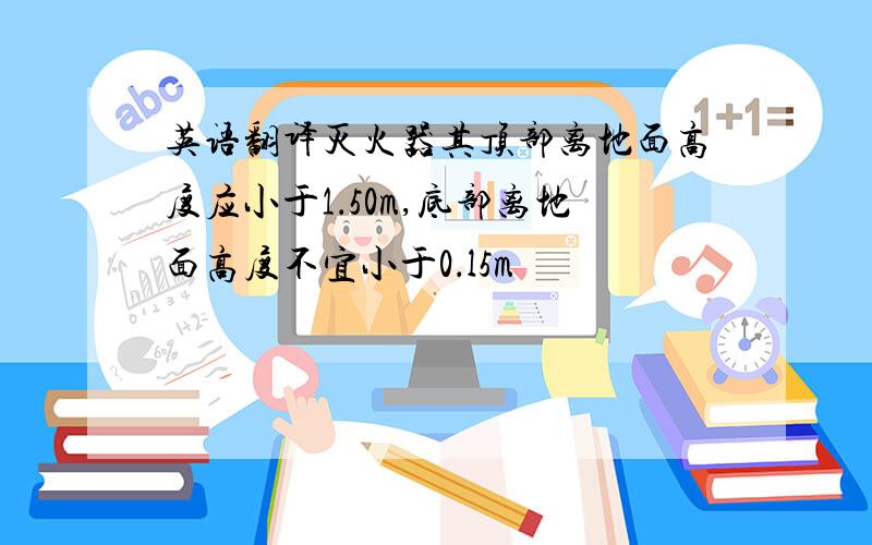 英语翻译灭火器其顶部离地面高度应小于1．50m,底部离地面高度不宜小于0．l5m