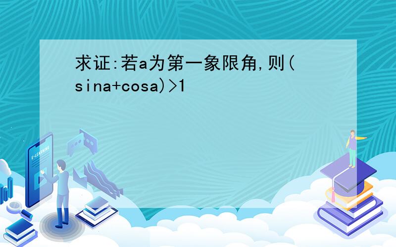 求证:若a为第一象限角,则(sina+cosa)>1