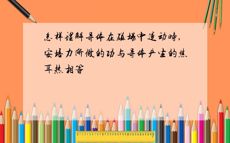 怎样理解导体在磁场中运动时,安培力所做的功与导体产生的焦耳热相等