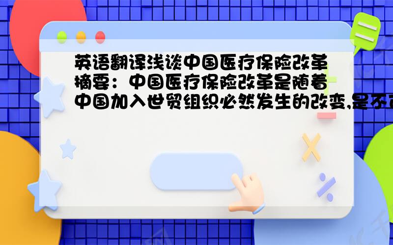 英语翻译浅谈中国医疗保险改革摘要：中国医疗保险改革是随着中国加入世贸组织必然发生的改变,是不可逆转的趋势.经过几年的改革和建设,目前我国的医疗保障制度已经基本上实现了体制