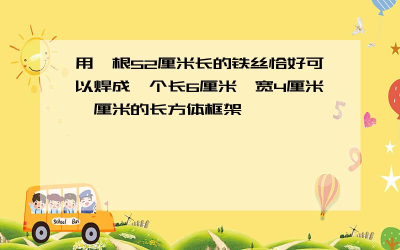 用一根52厘米长的铁丝恰好可以焊成一个长6厘米,宽4厘米,厘米的长方体框架