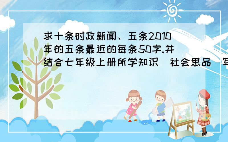 求十条时政新闻、五条2010年的五条最近的每条50字.并结合七年级上册所学知识（社会思品）写100字的感悟每条50字左右