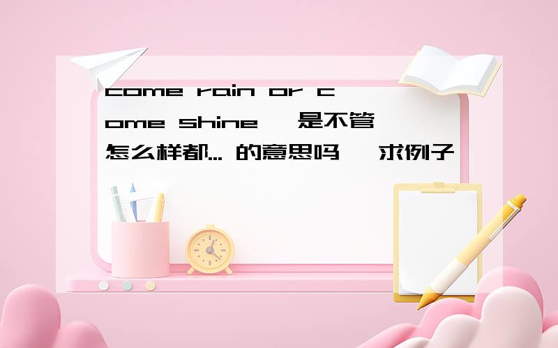 come rain or come shine ,是不管怎么样都... 的意思吗, 求例子