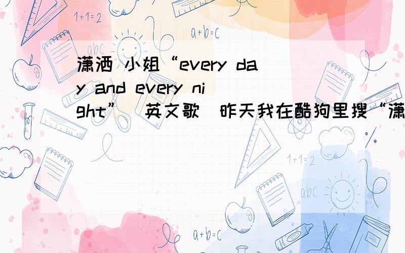 潇洒 小姐“every day and every night”（英文歌）昨天我在酷狗里搜“潇洒小姐”,本来是想搜萧亚轩的那首,可打出来的是“潇洒 小姐”不是“潇洒小姐”,注意,我打的“潇洒”后有空格!然后就