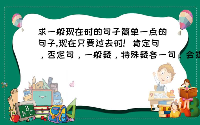 求一般现在时的句子简单一点的句子,现在只要过去时！肯定句，否定句，一般疑，特殊疑各一句。会提分的哦！亲