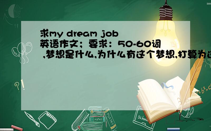 求my dream job 英语作文；要求：50-60词 ,梦想是什么,为什么有这个梦想,打算为这个梦想做些什么 谢了