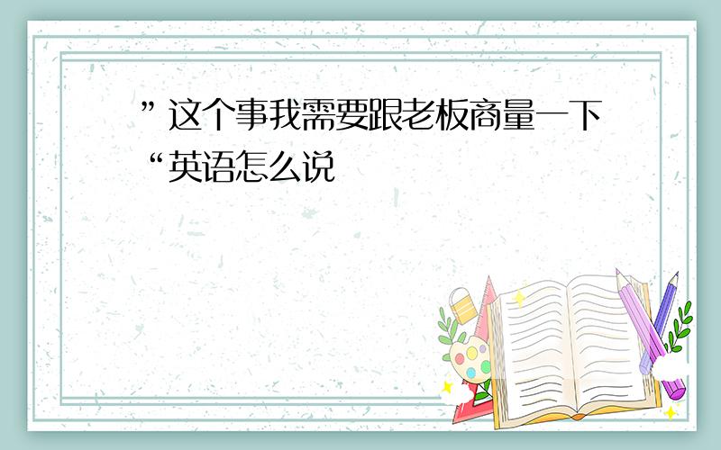 ”这个事我需要跟老板商量一下“英语怎么说