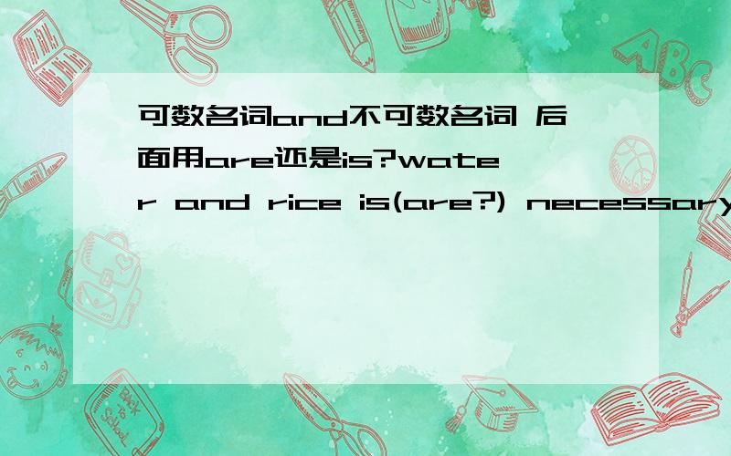 可数名词and不可数名词 后面用are还是is?water and rice is(are?) necessary.两个不可数了?water and heat is(are) necessary如果是or了?不是and