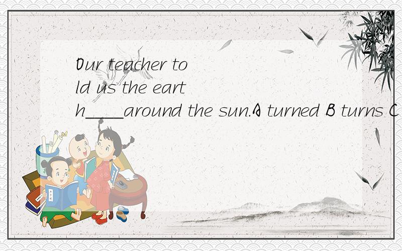 Our teacher told us the earth____around the sun.A turned B turns C turn Dturning