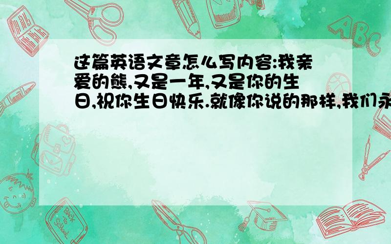 这篇英语文章怎么写内容:我亲爱的熊,又是一年,又是你的生日,祝你生日快乐.就像你说的那样,我们永远在一起.我希望我送你的礼物可以让你微笑而不是哭泣时抱着它哭!我想告诉你,不要哭啊,