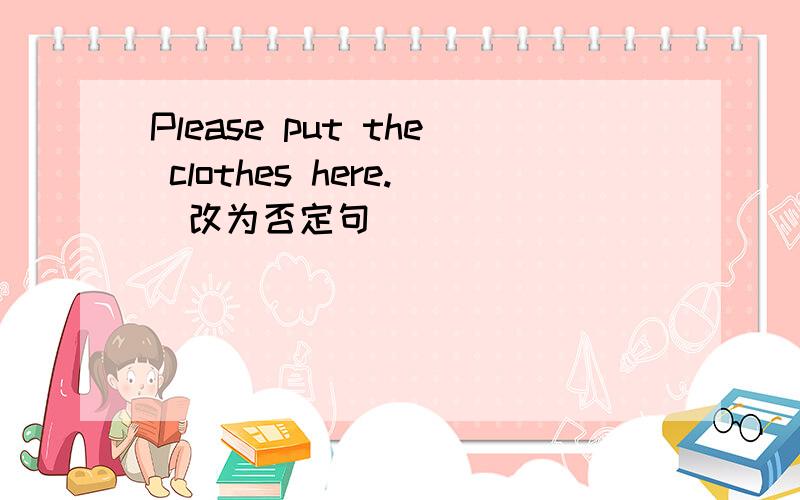 Please put the clothes here.(改为否定句)