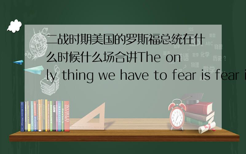 二战时期美国的罗斯福总统在什么时候什么场合讲The only thing we have to fear is fear itself