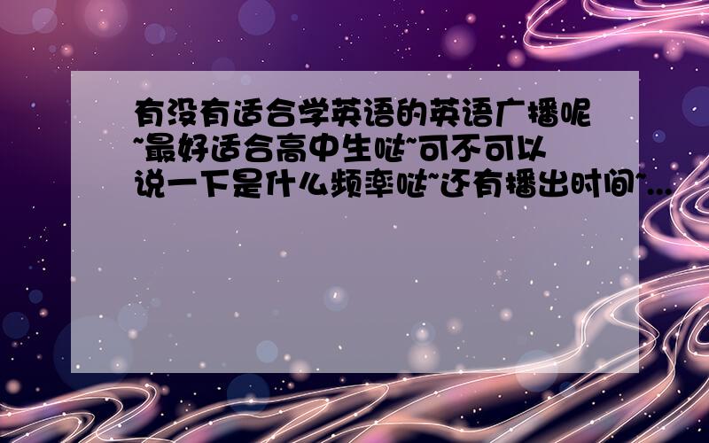 有没有适合学英语的英语广播呢~最好适合高中生哒~可不可以说一下是什么频率哒~还有播出时间~...