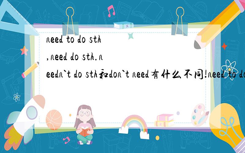 need to do sth,need do sth.needn`t do sth和don`t need有什么不同!need to do sth,need do sth.needn`t do sth和don`t need有什么不同,我们今天刚学,但是我没听懂,好象是说哪个是情态动词哪个是动词!但是,它们的用法