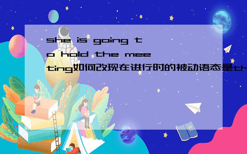 she is going to hold the meeting如何改现在进行时的被动语态是the meeting is going to be being held by her还是直接the meeting is being held by her表将来?