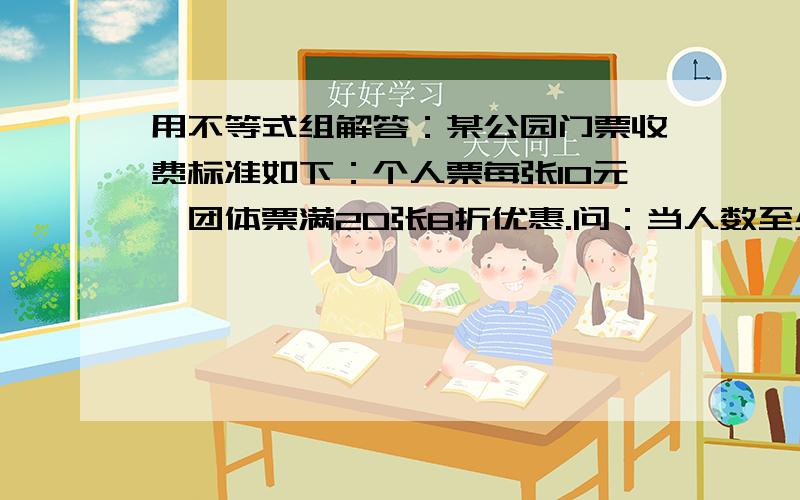 用不等式组解答：某公园门票收费标准如下：个人票每张10元,团体票满20张8折优惠.问：当人数至少为多少时,多买票反而划算 用不等式组解答