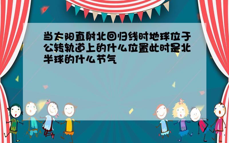 当太阳直射北回归线时地球位于公转轨道上的什么位置此时是北半球的什么节气