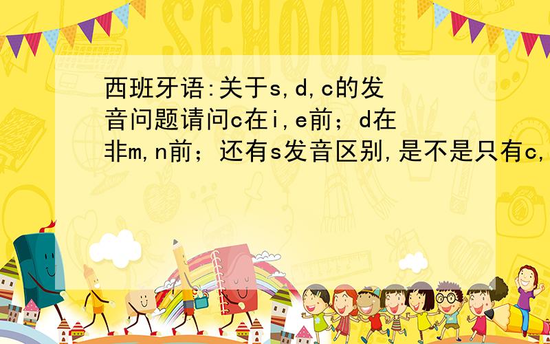 西班牙语:关于s,d,c的发音问题请问c在i,e前；d在非m,n前；还有s发音区别,是不是只有c,d在发音时舌尖都要伸出齿隙,s不要的?最好详细说下三者区别,