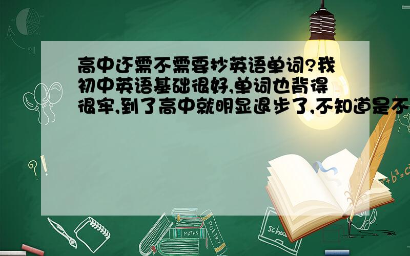 高中还需不需要抄英语单词?我初中英语基础很好,单词也背得很牢,到了高中就明显退步了,不知道是不是因为高中不要求超单词呢?怎么办呢?望学长学姐点拨下!我是问需不需要抄写单词？我单