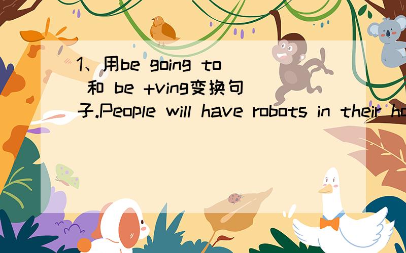 1、用be going to 和 be +ving变换句子.People will have robots in their homes.2、People won't use money .Everything will be free.3、Books will only be on computers ,not on paper .4、Kids won't go to school .They'll study at home on computers.