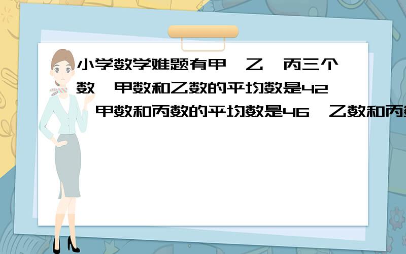 小学数学难题有甲,乙,丙三个数,甲数和乙数的平均数是42,甲数和丙数的平均数是46,乙数和丙数的平均数是47,求甲,乙,丙三个数.