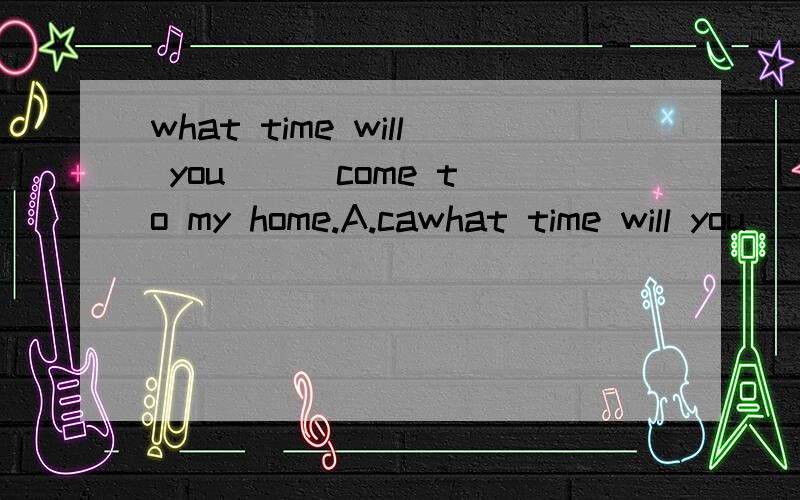 what time will you ( )come to my home.A.cawhat time will you ( )come to my home.A.can.B.could.C.able to D.be able to