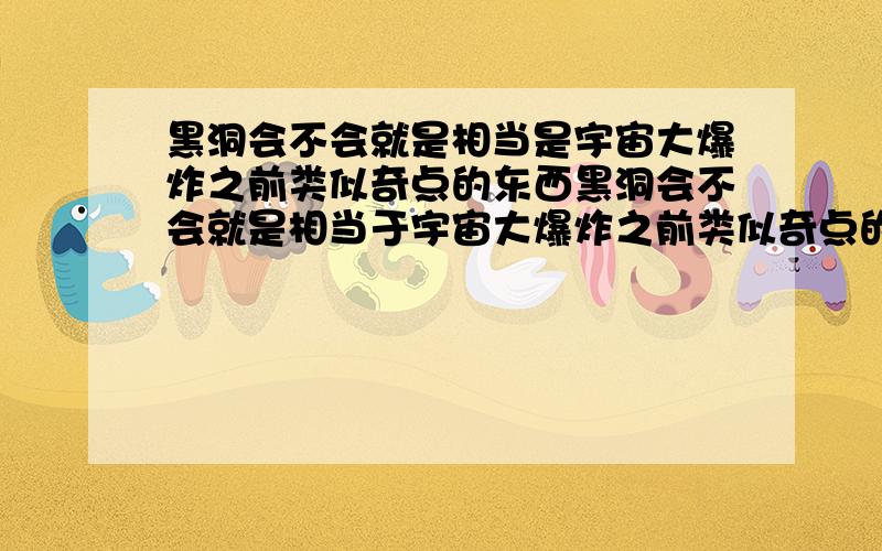 黑洞会不会就是相当是宇宙大爆炸之前类似奇点的东西黑洞会不会就是相当于宇宙大爆炸之前类似奇点的东西