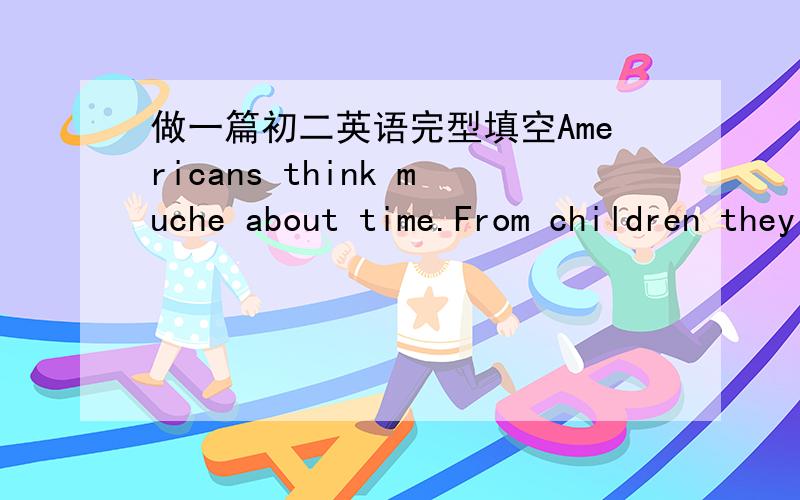 做一篇初二英语完型填空Americans think muche about time.From children they _1_ to value(珍惜）time.As children they are taught to be on time _2_to school,to work and to do everything.When they are having a good time,they _3_that time fli