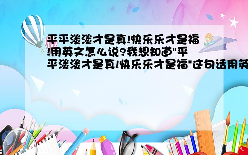 平平淡淡才是真!快乐乐才是福!用英文怎么说?我想知道