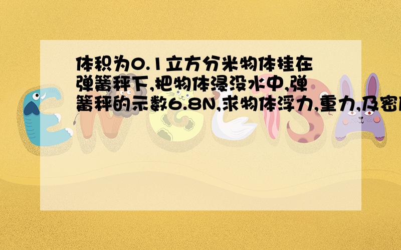 体积为0.1立方分米物体挂在弹簧秤下,把物体浸没水中,弹簧秤的示数6.8N,求物体浮力,重力,及密度要有公式,