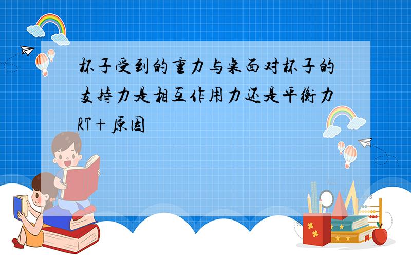 杯子受到的重力与桌面对杯子的支持力是相互作用力还是平衡力RT+原因