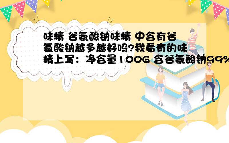 味精 谷氨酸钠味精 中含有谷氨酸钠越多越好吗?我看有的味精上写：净含量100G 含谷氨酸钠99% 有的89& 那么请问,味精里的谷氨酸钠含量越多越好吗?
