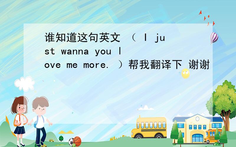 谁知道这句英文 （ I just wanna you love me more. ）帮我翻译下 谢谢