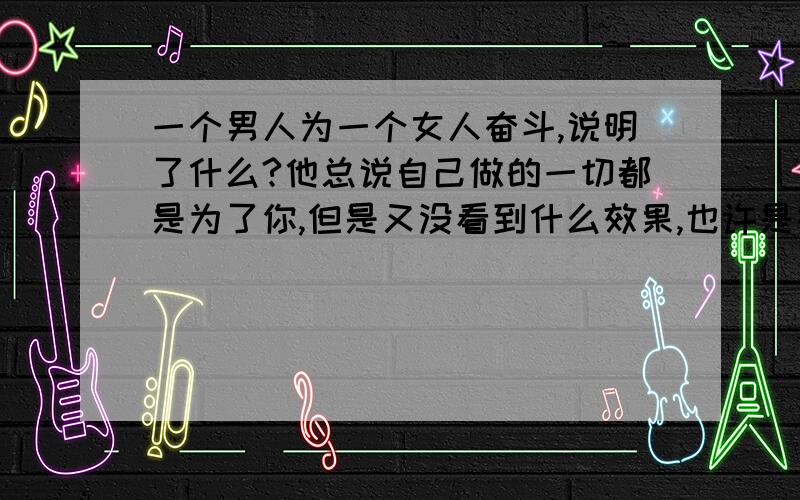 一个男人为一个女人奋斗,说明了什么?他总说自己做的一切都是为了你,但是又没看到什么效果,也许是在努力中吧,我感觉是他无形中给了我压力,貌似挣的钱是给我买面包吃的,而他却可以不吃