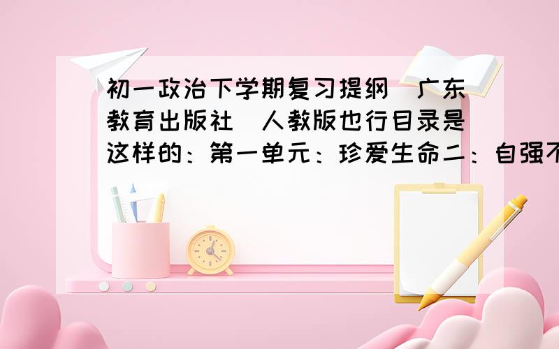 初一政治下学期复习提纲（广东教育出版社）人教版也行目录是这样的：第一单元：珍爱生命二：自强不惜三：法律保护我四：法不可违