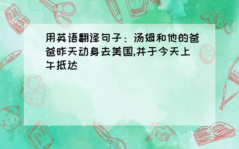 用英语翻译句子：汤姆和他的爸爸昨天动身去美国,并于今天上午抵达