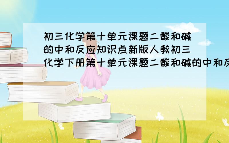 初三化学第十单元课题二酸和碱的中和反应知识点新版人教初三化学下册第十单元课题二酸和碱的中和反应知识点,尽量是书上的,急!