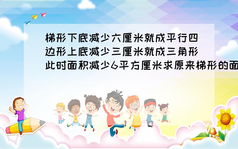 梯形下底减少六厘米就成平行四边形上底减少三厘米就成三角形此时面积减少6平方厘米求原来梯形的面积就一个梯形,如果下底减少六厘米,就成的一个平行四边形,如果上底减少了三厘米,就