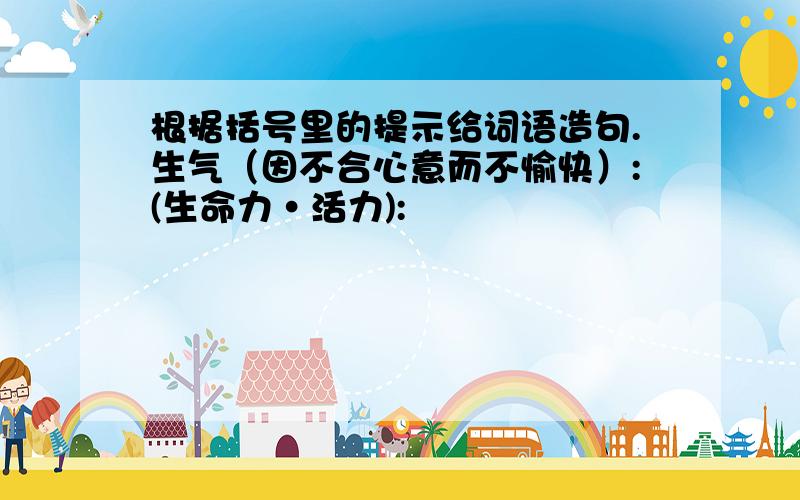 根据括号里的提示给词语造句.生气（因不合心意而不愉快）:(生命力·活力):