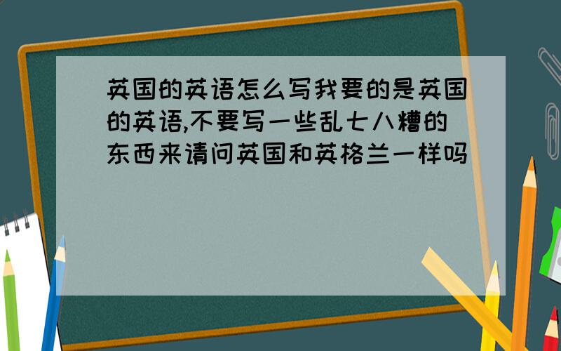 英国的英语怎么写我要的是英国的英语,不要写一些乱七八糟的东西来请问英国和英格兰一样吗