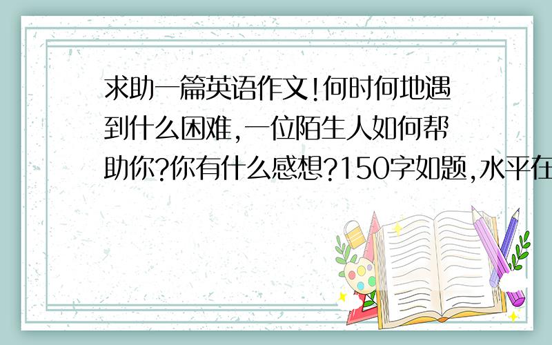 求助一篇英语作文!何时何地遇到什么困难,一位陌生人如何帮助你?你有什么感想?150字如题,水平在3-4级英语水平就可以