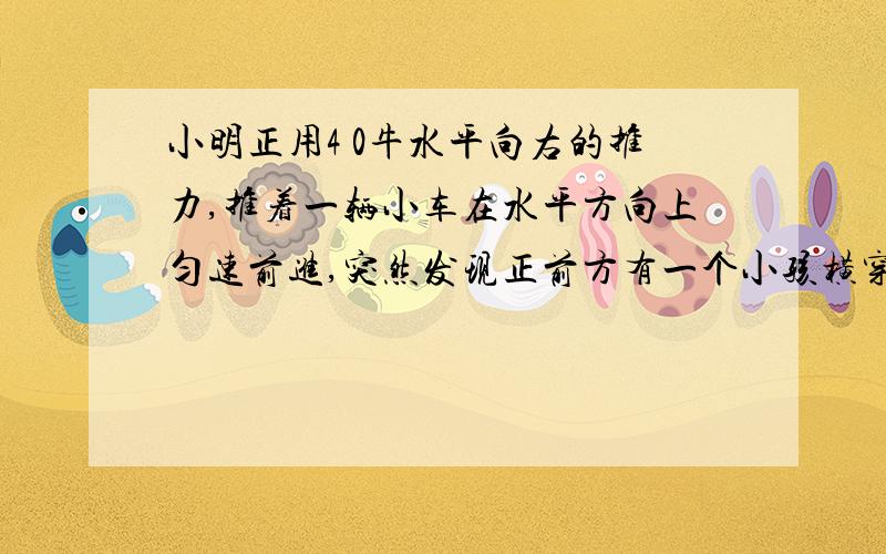 小明正用4 0牛水平向右的推力,推着一辆小车在水平方向上匀速前进,突然发现正前方有一个小孩横穿马路,为了避免相撞,他立即用100牛的水平向后的拉力拉车,但小车仍然水平向右减速运动,则