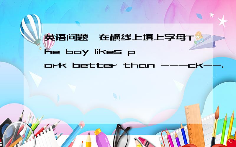 英语问题,在横线上填上字母The boy likes pork better than ---ck--.