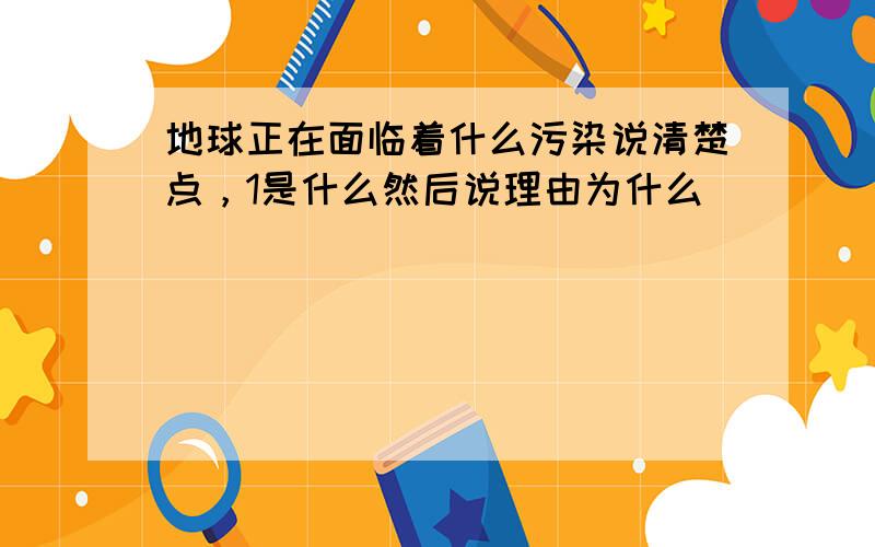 地球正在面临着什么污染说清楚点，1是什么然后说理由为什么