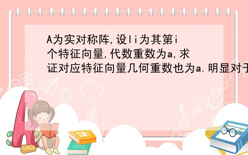 A为实对称阵,设li为其第i个特征向量,代数重数为a,求证对应特征向量几何重数也为a.明显对于实对称阵,不同特征值对应的特征向量正交.但是对于相同特征值呢?根据实对称阵必然可以对角化的