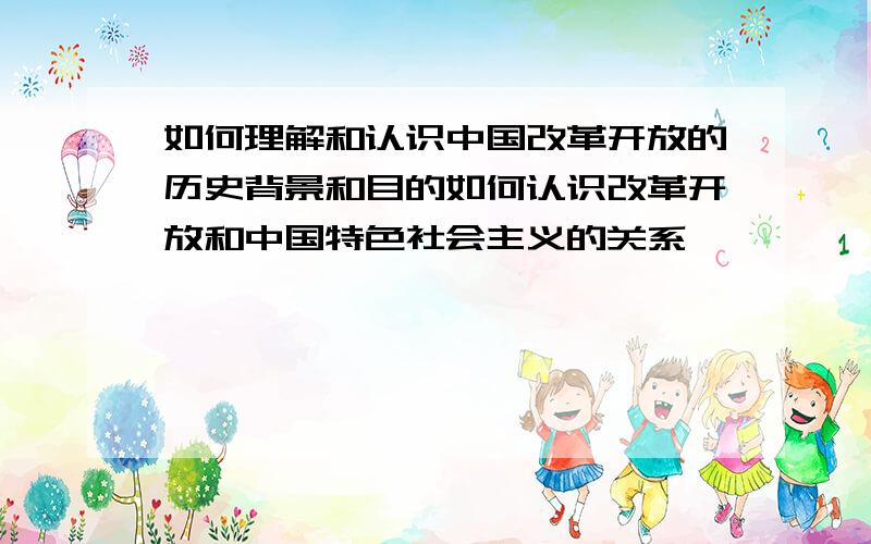 如何理解和认识中国改革开放的历史背景和目的如何认识改革开放和中国特色社会主义的关系