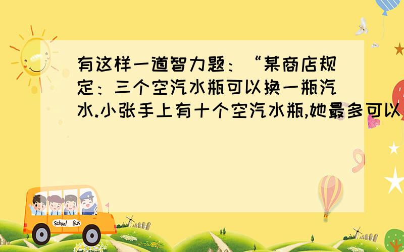 有这样一道智力题：“某商店规定：三个空汽水瓶可以换一瓶汽水.小张手上有十个空汽水瓶,她最多可以换多少瓶汽水喝?”答案是5瓶,方法如下：先用9个空瓶子换3瓶汽水,喝掉3瓶满的,喝完以