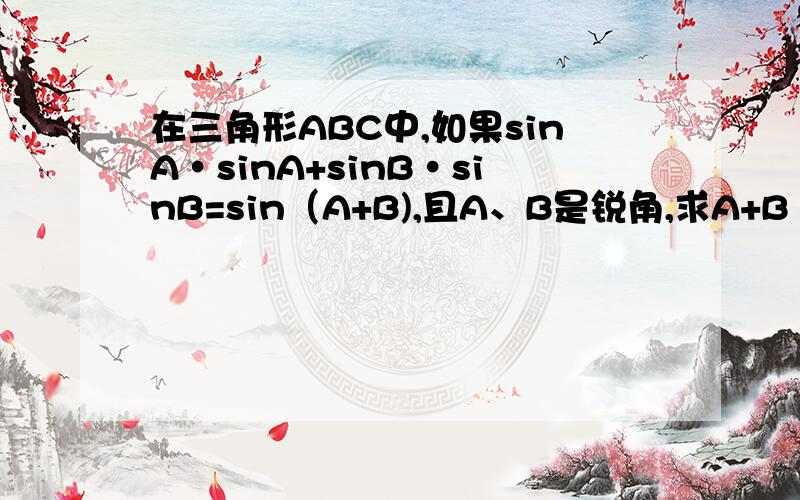 在三角形ABC中,如果sinA·sinA+sinB·sinB=sin（A+B),且A、B是锐角,求A+B